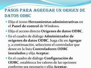 Pasos para agregar un origen de
datos ODBC
 Elija el icono Herramientas administrativas en
  el Panel de control de Windows.
 Elija el acceso directo Orígenes de datos ODBC.
 En el cuadro de diálogo Administrador de
  orígenes de datos ODBC, haga clic en Agregar
  y, a continuación, seleccione el controlador que
  desee en la lista Controladores ODBC
  instalados y elija Aceptar.
 En el cuadro de diálogo Configuración de
  ODBC, establezca los valores de las opciones
  conforme sea necesario y elija Aceptar.
 