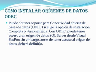 Como instalar orígenes de datos
ODBC
 Puede obtener soporte para Conectividad abierta de
 bases de datos (ODBC) si elige la opción de instalación
 Completa o Personalizada. Con ODBC, puede tener
 acceso a un origen de datos SQL Server desde Visual
 FoxPro; sin embargo, antes de tener acceso al origen de
 datos, deberá definirlo.
 