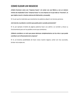 COMO ELEGIR UN NEGOCIO
¿Podría funcionar como una “empresa hueca”, sin contar con una fábrica y con un número
mínimo de empleados? (Una “empresa hueca” es una empresa en la que todo se “terceriza”, lo
que implica recurrir a fuentes externas de fabricación y envasado).

R= Si, por que los materiales que necesitemos los podemos adquirir con terceras personas.

¿Se trata de un producto o servicio que puedo poner a prueba previamente?

R= Si, por ejemplo el diseño de páginas podemos hacer una subirlo a un servidor y checar su
funcionamiento para ver los posibles errores que cometamos.

¿Debería considerar un socio que posea destrezas complementarias con las mías o que pueda
contribuir con la financiación de la empresa?

R= Si, así tenemos posibilidades de hacer creces nuestro negocio, contar con mas sucursales,
brindar más empleo etc.
 