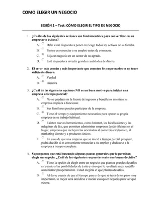 COMO ELEGIR UN NEGOCIO

             SESIÓN 1 – Test: CÓMO ELEGIR EL TIPO DE NEGOCIO

 1. ¿Cuáles de las siguientes acciones son fundamentales para convertirse en un
    empresario exitoso?
        A.       Debe estar dispuesto a poner en riesgo todos los activos de su familia.
        B.       Piense en renunciar a su empleo antes de comenzar.
        C.       Elija un negocio en un sector de su agrado.
        D.       Esté dispuesto a invertir grandes cantidades de dinero.

 2. El error más común y más importante que cometen los empresarios es no tener
    suficiente dinero.
        A.       Verdad
        B.       mentira

 3. ¿Cuál de las siguientes opciones NO es un buen motivo para iniciar una
    empresa a tiempo parcial?
        A.      No se quedará sin la fuente de ingresos y beneficios mientras su
             empresa empieza a funcionar.
        B.       Sus familiares pueden participar de la empresa.
        C.      Tiene el tiempo y equipamiento necesarios para operar su propia
             empresa en su trabajo habitual.
        D.      Existen nuevas herramientas, como Internet, los localizadores y las
             máquinas de fax, que permiten administrar empresas desde oficinas en el
             hogar, empresas que incluyen las orientadas al comercio electrónico, al
             marketing directo y a productos únicos.
        E.       En caso de que una empresa que se inició a tiempo parcial prospere,
             podrá decidir si es conveniente renunciar a su empleo y dedicarse a la
             empresa a tiempo completo.

 4. Supongamos que está buscando algunas pautas generales que le permitan
    elegir un negocio. ¿Cuál de las siguientes respuestas sería una buena decisión?
        A.       Tiene la opción de elegir entre un negocio que plantea grandes desafíos
             en cuanto a las posibilidades de éxito y otro que le resultaría muy sencillo
             administrar prósperamente. Usted elegiría el que plantea desafíos.
        B.       Al darse cuenta de que el tiempo pasa y de que se trata de un paso muy
             importante, lo mejor será decidirse e iniciar cualquier negocio para ver qué
             ocurre.
 