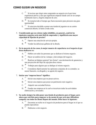 COMO ELEGIR UN NEGOCIO
       C.        Si tuviese que elegir entre emprender un negocio en el que tiene
            experiencia previa y uno que significara empezar desde cero en un campo
            totalmente nuevo, elegiría empezar de cero.
       D.       Se tomaría todo el tiempo que fuera necesario para procurar una gran
            oportunidad.
       E.      Si estuviera decidido a poner una tienda de juguetes en un centro
            comercial abierto, lo haría a toda costa.

 5. Considerando que no existen reglas infalibles, en general, ¿cuál de los
    siguientes negocios sería más fácil de emprender y significaría una mayor
    capacidad de fijación de precios?
       A.       Operar una estación de servicio propia.
       B.       Vender las deliciosas galletas de la abuela.

 6. En la mayoría de los casos, la mejor manera de capacitarse en el negocio al que
    desea dedicarse es:
       A.       Hablar con todas las personas que se dedican al mismo negocio.
       B.       Hacer un análisis de las ventajas y desventajas del negocio.
       C.       Realizar un balance general “pro forma”, una declaración de ganancias y
            una proyección del flujo de caja para doce meses.
       D.       Trabajar para alguien que se dedique al mismo negocio.
       E.       Considerar objetivamente las opiniones conjuntas de su contador, su
            asesor bancario, su abogado y su agente de seguros.

 7. Iniciar una “empresa hueca” significa:
       A.       Iniciar una empresa que no posee activos.
       B.       Iniciar una empresa que posee un patrimonio neto negativo.
       C.       Adquirir una sociedad ficticia.
       D.       Fundar una empresa en la cual se tercericen todas las actividades
            (fabricación y envasado).

 8. Su sueño siempre ha sido poner una tienda de productos para el hogar, pero
    ahora que está listo para empezar se da cuenta de que será muy dificultoso
    competir con todos los Home Depots del mundo. Debe hacer lo siguiente:
       A.       Encontrar un nicho en el negocio de productos para el hogar en el que se
            pueda especializar.
       B.       Dedicarse a otro negocio.
 