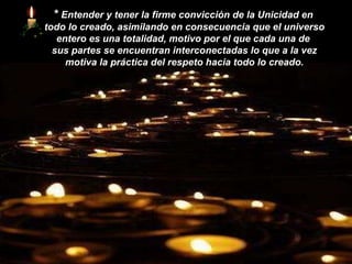 *  Entender y tener la firme convicción de la Unicidad en  todo lo creado, asimilando en consecuencia que el universo entero es una totalidad, motivo por el que cada una de  sus partes se encuentran interconectadas lo que a la vez motiva la práctica del respeto hacia todo lo creado. 