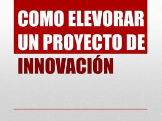 COMO ELEVORAR
UN PROYECTO DE
INNOVACIÓN
 