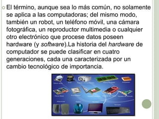  El término, aunque sea lo más común, no solamente
se aplica a las computadoras; del mismo modo,
también un robot, un teléfono móvil, una cámara
fotográfica, un reproductor multimedia o cualquier
otro electrónico que procese datos poseen
hardware (y software).La historia del hardware de
computador se puede clasificar en cuatro
generaciones, cada una caracterizada por un
cambio tecnológico de importancia.
 
