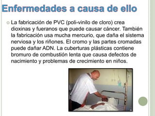  La fabricación de PVC (poli-vinilo de cloro) crea
dioxinas y fueranos que puede causar cáncer. También
la fabricación usa mucha mercurio, que daña el sistema
nerviosa y los riñones. El cromo y las partes cromadas
puede dañar ADN. La cuberturas plásticas contiene
bromuro de combustión lenta que causa defectos de
nacimiento y problemas de crecimiento en niños.
 