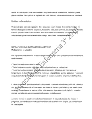 utilizar en un hospital u otras instituciones o se pueden reciclar o desmontar, de forma que se
puedan emplear como piezas de repuesto. En caso contrario, deben eliminarse en un vertedero.
Residuos no farmacéuticos
Un experto para residuos especiales debe ocuparse, según el caso, de todos los residuos no
farmacéuticos potencialmente peligrosos, tales como productos químicos, soluciones de limpieza,
baterías y aceite usado. Estos residuos debe marcarse cuidadosamente con su identidad y
almacenarse aparte hasta su eliminación. Ponga atención en los desinfectantes.
11
NORMATIVASCOMO ELIMINAR MEDICAMENTOS ?
Medicamentos no utilizables
Los siguientes medicamentos no deben emplearse en ningún caso y deben considerarse siempre
como residuos:
• Todos los medicamentos caducados.
• Todos los jarabes o gotas oftálmicas abiertos (caducados o no caducados).
• Todos los medicamentos no caducados de conservación obligatoria, sin interrupción, a
temperaturas de frigorífico (p.ej. insulina, hormonas polipeptídicas, gamma-globulinas y vacunas)
después de haber tenido lugar una interrupción de su conservación a temperatura de frigorífico.
• Todos los envases grandes abiertos o comprimidos y cápsulas individuales (si no han caducado
aun, deben emplearse sólo si los envases aun tienen el cierre original intacto y con las etiquetas
correctas, respectivamente las tiras blíster originales aun sigue estando sin daños) y todas las
cremas, pomadas etc. ya empezadas (caducadas o no caducadas).
Al mismo tiempo, un objetivo importante es la selección de los productos de alta eficacia y
peligrosos, separándolos del resto de materiales hasta su eliminación segura, y su conservación
en salas aparte.
 