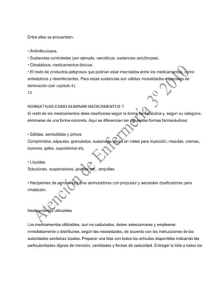 Entre ellos se encuentran:
• Antiinfecciosos.
• Sustancias controladas (por ejemplo, narcóticos, sustancias psicótropas).
• Citostáticos, medicamentos tóxicos.
• El resto de productos peligrosos que podrían estar mezclados entre los medicamentos, como
antisépticos y desinfectantes. Para estas sustancias son válidas modalidades especiales de
eliminación (ver capítulo 4).
12
NORMATIVAS COMO ELIMINAR MEDICAMENTOS ?
El resto de los medicamentos debe clasificarse según la forma farmacéutica y, según su categoría,
eliminarse de una forma concreta. Aquí se diferencian las siguientes formas farmacéuticas:
• Sólidas, semisólidas y polvos
Comprimidos, cápsulas, granulados, sustancias secas en viales para inyección, mezclas, cremas,
lociones, geles, supositorios etc.
• Líquidas
Soluciones, suspensiones, jarabes etc., ampollas.
• Recipientes de aerosol inclusive atomizadores con propulsor y aerosoles dosificadores para
inhalación.
Medicamentos utilizables
Los medicamentos utilizables, aun no caducados, deben seleccionarse y emplearse
inmediatamente o distribuirse, según las necesidades, de acuerdo con las instrucciones de las
autoridades sanitarias locales. Preparar una lista con todos los artículos disponibles indicando las
particularidades dignas de mención, cantidades y fechas de caducidad. Entregar la lista a todos los
 
