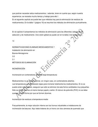 que podrían necesitar estos medicamentos; i además, tener en cuenta que, según nuestra
experiencia, se necesita mucho tiempo y trabajo para ello !.
En el siguiente capítulo se puede leer que métodos hay para la eliminación de residuos de
medicamentos. En la tabla 1 (página 19) se resumen los métodos de eliminación puntualmente.
En el capítulo 4 presentamos los métodos de eliminación para las diferentes categorías de
selección y de medicamento. Una visión global se puede ver en la tabla 2 de la página 24.
13
NORMATIVASCOMO ELIMINAR MEDICAMENTOS ?
Instalación de eliminación en
Bosnia-Herzegovina
3.0
3.1
MÉTODOS DE ELIMINACIÓN
INCINERACIÓN
Incineración en contenedores abiertos (baja temperatura)
Medicamentos no se deben quemar, en ningún caso, en contenedores abiertos.
Las temperaturas son demasiado bajas para incinerar totalmente los medicamentos. Si no se
puede evitar este método, asegurar que sólo se eliminen de esta forma cantidades muy pequeñas.
Sólo se deben quemar al mismo tiempo papel y cartón. El cloruro de polivinilo (PVC) no se debe
quemar de esta forma por que se forman dioxinas.
Incineración de residuos a temperatura media
Frecuentemente, la mejor solución interna son los hornos industriales e instalaciones de
incineración de basuras. Aquí debe tratarse de un horno con dos cámaras de quemado que
 