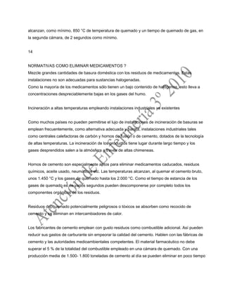 alcanzan, como mínimo, 850 °C de temperatura de quemado y un tiempo de quemado de gas, en
la segunda cámara, de 2 segundos como mínimo.
14
NORMATIVAS COMO ELIMINAR MEDICAMENTOS ?
Mezcle grandes cantidades de basura doméstica con los residuos de medicamentos. Estas
instalaciones no son adecuadas para sustancias halogenadas.
Como la mayoría de los medicamentos sólo tienen un bajo contenido de halógenos, esto lleva a
concentraciones despreciablemente bajas en los gases del humo.
Incineración a altas temperaturas empleando instalaciones industriales ya existentes
Como muchos países no pueden permitirse el lujo de instalaciones de incineración de basuras se
emplean frecuentemente, como alternativa adecuada y barata, instalaciones industriales tales
como centrales calefactoras de carbón y hornos de fusión o de cemento, dotados de la tecnología
de altas temperaturas. La incineración de los productos tiene lugar durante largo tiempo y los
gases desprendidos salen a la atmósfera a través de altas chimeneas.
Hornos de cemento son especialmente aptos para eliminar medicamentos caducados, residuos
químicos, aceite usado, neumáticos etc. Las temperaturas alcanzan, al quemar el cemento bruto,
unos 1.450 °C y los gases de quemado hasta los 2.000 °C. Como el tiempo de estancia de los
gases de quemado es de varios segundos pueden descomponerse por completo todos los
componentes orgánicos de los residuos.
Residuos del quemado potencialmente peligrosos o tóxicos se absorben como recocido de
cemento y se eliminan en intercambiadores de calor.
Los fabricantes de cemento emplean con gusto residuos como combustible adicional. Así pueden
reducir sus gastos de carburante sin empeorar la calidad del cemento. Hablen con las fábricas de
cemento y las autoridades medioambientales competentes. El material farmacéutico no debe
superar el 5 % de la totalidad del combustible empleado en una cámara de quemado. Con una
producción media de 1.500- 1.800 toneladas de cemento al día se pueden eliminar en poco tiempo
 