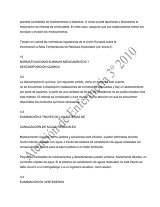 grandes cantidades de medicamentos a desechar. A veces puede taponarse o bloquearse el
mecanismo de entrada de combustible. En este caso, asegurar que sus colaboradores retiren los
envases y troceen los medicamentos.
Tengan en cuenta las normativas regulatorias de la Unión Europea sobre la
Incineración a Altas Temperaturas de Residuos Especiales (ver anexo I).
15
NORMATIVASCOMO ELIMINAR MEDICAMENTOS ?
DESCOMPOSICIÓN QUÍMICA
3.2
La descomposición química, con siguiente vertido, viene en pregunta sólo cuando
no se encuentran a disposición instalaciones de incineración adecuadas y hay un asesoramiento
por parte de expertos. A partir de una cantidad de 50 kg. de citostáticos no se puede emplear más
este método. El método es complicado y dura mucho. Poner atención en que se encuentren
disponibles los productos químicos necesarios.
3.3
ELIMINACIÓN A TRAVÉS DE LOS SISTEMAS DE
CANALIZACIÓN DE AGUAS RESIDUALES
Medicamentos líquidos, como jarabes y soluciones para infusión, pueden eliminarse durante
mucho tiempo, diluidos con agua, a través del sistema de canalización de aguas residuales sin
consecuencias graves para la salud pública ni el medio ambiente.
Pequeñas cantidades de medicamentos y desinfectantes pueden verterse, fuertemente diluidos, en
corrientes rápidas de agua. Si el sistema de canalización de aguas residuales no está intacto se
debe recurrir a un hidrogeólogo o a un ingeniero acuático, como asesor.
3.4
ELIMINACIÓN EN VERTEDEROS
 