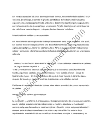 Los residuos sólidos en las zonas de emergencia se eliminan, frecuentemente sin tratarlos, en un
vertedero. Sin embargo, si se trata de grandes cantidades o de medicamentos inutilizables
especialmente peligrosos para el medio ambiente se deben inmovilizar bien por encapsulación o
por inertización antes de descargarlos en un vertedero. Por ello, describimos en primer lugar los
dos métodos de tratamiento previo y, después, las tres clases de vertederos.
Inmovilización de residuos por encapsulación
Los medicamentos se encapsulan en un bloque sólido dentro de un bidón de plástico o de acero.
Los bidones deben lavarse previamente y no deben haber contenido antes ningunas sustancias
explosivas ni peligrosas. Llenar los bidones hasta un 75 % de su capacidad con medicamentos
sólidos y semisólidos y llenarlos seguidamente hasta la totalidad de su volumen con una masa de
relleno tal
16
NORMATIVAS COMO ELIMINAR MEDICAMENTOS ? como cemento o una mezcla de cemento,
cal y agua (relación de pesos =
15:15:1; eventualmente adicionar agua para hacer que la consistencia sea suficientemente
líquida), espuma de plástico o arena de bitumeaceas. Tener cuidado al llenar: i peligro de
lesionarse las manos ! En el caso de bidones de acero, la mejor manera de cerrar las tapas,
después del llenado, es mediante una línea de soldadura o una soldadura puntual.
Facilítense el transporte poniendo los bidones sobre paletas y moviéndolos con un transportador
de paletas.
Inmovilización de residuos por inertización
La inertización es una forma de encapsulación. Se separan materiales de envasado, como cartón,
papel y plástico; seguidamente los medicamentos se muelen o aplastan y se mezclan con
cemento, cal y agua formando una masa homogénea. i Atención, polvos nocivos para la salud ! i
Asegure que sus colaboradores lleven ropa protectora y mascarillas ! La pasta se lleva
seguidamente, en estado líquido, en un vehículo de mezcla de hormigón, a un vertedero y se
 