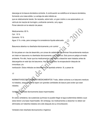 descarga en la basura doméstica corriente. A continuación se solidifica en la basura doméstica,
formando una masa sólida. La ventaja de este método es
que es relativamente barato. Se necesita, sobre todo, un gran molino o una apisonadora, un
vehículo de mezcla de hormigón y suficiente cemento, cal y agua.
Poner atención en la relación de pesos:
Medicamentos: 65 %
Cal : 15 %
Cemento: 15 %
Agua: 5 % o más, para conseguir la consistencia líquida adecuada.
Basureros abiertos no diseñados técnicamente y sin control
En los países en vías de desarrollo y en zonas de catástrofes se eliminan frecuentemente residuos
sin tratar en basureros no diseñados técnicamente y sin vigilancia. Esto pone en peligro el medio
ambiente. Por ello, hacer que los medicamentos inservibles a desechar sean tratados antes de
descargarlos en este tipo de basureros. Hay dos métodos: la encapsulación después de
inmovilizar y la
inertización. Estos métodos se describen en el apartado anterior. Si, a pesar de
17
NORMATIVASCOMO ELIMINAR MEDICAMENTOS ? todo, deben echarse a un basurero residuos
no tratados, asegurar que se tapen con grandes cantidades de basura para evitar que sean
robados.
Vertedero diseñado técnicamente (base impermeable)
En estos vertederos, las sustancias químicas no pueden llegar al agua subterránea debido a que
estos tienen una base impermeable. Sin embargo, los medicamentos a desechar no deben ser
eliminados sin haberlos tratados sino sólo después de su inmovilización.
Vertedero bien diseñado técnicamente e higiénico
 