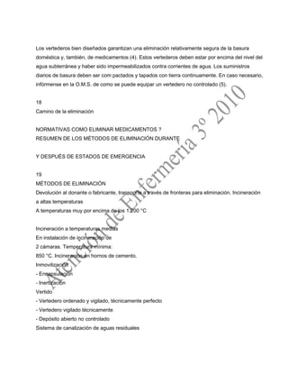 Los vertederos bien diseñados garantizan una eliminación relativamente segura de la basura
doméstica y, también, de medicamentos (4). Estos vertederos deben estar por encima del nivel del
agua subterránea y haber sido impermeabilizados contra corrientes de agua. Los suministros
diarios de basura deben ser com pactados y tapados con tierra continuamente. En caso necesario,
infórmense en la O.M.S. de como se puede equipar un vertedero no controlado (5).
18
Camino de la eliminación
NORMATIVAS COMO ELIMINAR MEDICAMENTOS ?
RESUMEN DE LOS MÉTODOS DE ELIMINACIÓN DURANTE
Y DESPUÉS DE ESTADOS DE EMERGENCIA
19
MÉTODOS DE ELIMINACIÓN
Devolución al donante o fabricante, transporte a través de fronteras para eliminación. Incineración
a altas temperaturas
A temperaturas muy por encima de los 1.200 °C
Incineración a temperaturas medias
En instalación de incineración de
2 cámaras. Temperatura mínima:
850 °C. Incineración en hornos de cemento.
Inmovilización
- Encapsulación
- Inertización
Vertido
- Vertedero ordenado y vigilado, técnicamente perfecto
- Vertedero vigilado técnicamente
- Depósito abierto no controlado
Sistema de canalización de aguas residuales
 