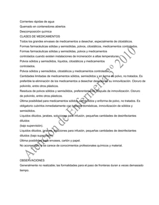 Corrientes rápidas de agua
Quemado en contenedores abiertos
Descomposición química
CLASES DE MEDICAMENTOS
Todos los grandes envases de medicamentos a desechar, especialmente de citostáticos.
Formas farmacéuticas sólidas y semisólidas, polvos, citostáticos, medicamentos controlados.
Formas farmacéuticas sólidas y semisólidas, polvos y medicamentos
controlados cuando existen instalaciones de incineración a altas temperaturas.
Polvos sólidos y semisólidos, líquidos, citostáticos y medicamentos
controlados.
Polvos sólidos y semisólidos, citostáticos y medicamentos controlados.
Cantidades limitadas de medicamentos sólidos, semisólidos y en forma de polvo, no tratados. Es
preferible la eliminación de los medicamentos a desechar después de su inmovilización. Cloruro de
polivinilo, entre otros plásticos.
Residuos de polvos sólidos y semisólidos, preferentemente después de inmovilización. Cloruro
de polivinilo, entre otros plásticos.
Última posibilidad para medicamentos sólidos, semisólidos y enforma de polvo, no tratados. Es
obligatorio cubrirlos inmediatamente con basuras domésticas, inmovilización de sólidos y
semisólidos.
Líquidos diluidos, jarabes, soluciones para infusión, pequeñas cantidades de desinfectantes
diluidos
(bajo supervisión).
Líquidos diluidos, jarabes, soluciones para infusión, pequeñas cantidades de desinfectantes
diluidos (bajo supervisión).
Última posibilidad para envases, cartón y papel.
No aconsejable si se carece de conocimientos profesionales químicos y material.
OBSERVACIONES
Generalmente no realizable; las formalidades para el paso de fronteras duran a veces demasiado
tiempo.
 