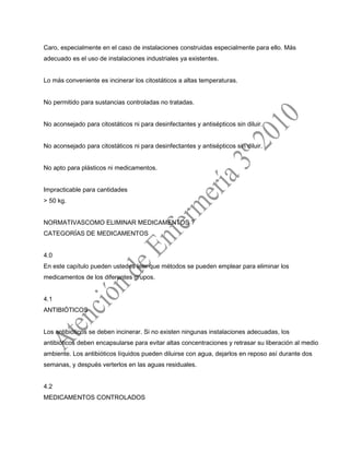 Caro, especialmente en el caso de instalaciones construidas especialmente para ello. Más
adecuado es el uso de instalaciones industriales ya existentes.
Lo más conveniente es incinerar los citostáticos a altas temperaturas.
No permitido para sustancias controladas no tratadas.
No aconsejado para citostáticos ni para desinfectantes y antisépticos sin diluir.
No aconsejado para citostáticos ni para desinfectantes y antisépticos sin diluir.
No apto para plásticos ni medicamentos.
Impracticable para cantidades
> 50 kg.
NORMATIVASCOMO ELIMINAR MEDICAMENTOS ?
CATEGORÍAS DE MEDICAMENTOS
4.0
En este capítulo pueden ustedes leer que métodos se pueden emplear para eliminar los
medicamentos de los diferentes grupos.
4.1
ANTIBIÓTICOS
Los antibióticos se deben incinerar. Si no existen ningunas instalaciones adecuadas, los
antibióticos deben encapsularse para evitar altas concentraciones y retrasar su liberación al medio
ambiente. Los antibióticos líquidos pueden diluirse con agua, dejarlos en reposo así durante dos
semanas, y después verterlos en las aguas residuales.
4.2
MEDICAMENTOS CONTROLADOS
 