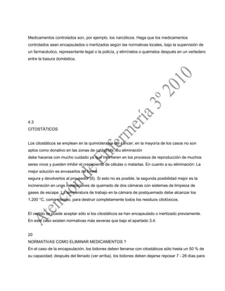 Medicamentos controlados son, por ejemplo, los narcóticos. Haga que los medicamentos
controlados sean encapsulados o inertizados según las normativas locales, bajo la supervisión de
un farmacéutico, representante legal o la policía, y elimínelos o quémelos después en un vertedero
entre la basura doméstica.
4.3
CITOSTÁTICOS
Los citostáticos se emplean en la quimioterapia del cáncer; en la mayoría de los casos no son
aptos como donativo en las zonas de catástrofe. Su eliminación
debe hacerse con mucho cuidado ya que interfieren en los procesos de reproducción de muchos
seres vivos y pueden inhibir el crecimiento de células o matarlas. En cuanto a su eliminación: La
mejor solución es envasarlos de forma
segura y devolverlos al proveedor (6). Si esto no es posible, la segunda posibilidad mejor es la
incineración en unas instalaciones de quemado de dos cámaras con sistemas de limpieza de
gases de escape. La temperatura de trabajo en la cámara de postquemado debe alcanzar los
1.200 °C, como mínimo, para destruir completamente todos los residuos citotóxicos.
El vertido se puede aceptar sólo si los citostáticos se han encapsulado o inertizado previamente.
En este caso existen normativas más severas que bajo el apartado 3.4.
20
NORMATIVAS COMO ELIMINAR MEDICAMENTOS ?
En el caso de la encapsulación, los bidones deben llenarse con citostáticos sólo hasta un 50 % de
su capacidad; después del llenado (ver arriba), los bidones deben dejarse reposar 7 - 28 días para
 