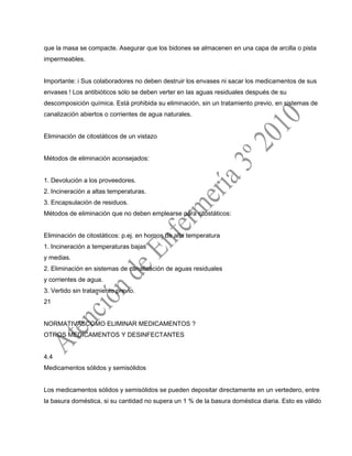 que la masa se compacte. Asegurar que los bidones se almacenen en una capa de arcilla o pista
impermeables.
Importante: i Sus colaboradores no deben destruir los envases ni sacar los medicamentos de sus
envases ! Los antibióticos sólo se deben verter en las aguas residuales después de su
descomposición química. Está prohibida su eliminación, sin un tratamiento previo, en sistemas de
canalización abiertos o corrientes de agua naturales.
Eliminación de citostáticos de un vistazo
Métodos de eliminación aconsejados:
1. Devolución a los proveedores.
2. Incineración a altas temperaturas.
3. Encapsulación de residuos.
Métodos de eliminación que no deben emplearse para citostáticos:
Eliminación de citostáticos: p.ej. en hornos de alta temperatura
1. Incineración a temperaturas bajas
y medias.
2. Eliminación en sistemas de canalización de aguas residuales
y corrientes de agua.
3. Vertido sin tratamiento previo.
21
NORMATIVASCOMO ELIMINAR MEDICAMENTOS ?
OTROS MEDICAMENTOS Y DESINFECTANTES
4.4
Medicamentos sólidos y semisólidos
Los medicamentos sólidos y semisólidos se pueden depositar directamente en un vertedero, entre
la basura doméstica, si su cantidad no supera un 1 % de la basura doméstica diaria. Esto es válido
 