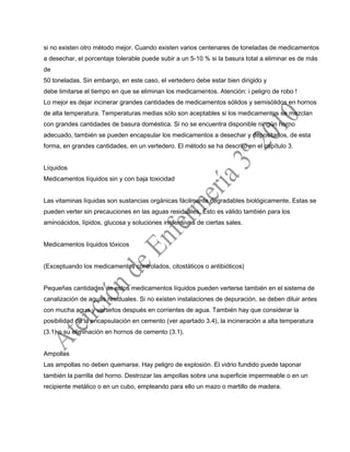 si no existen otro método mejor. Cuando existen varios centenares de toneladas de medicamentos
a desechar, el porcentaje tolerable puede subir a un 5-10 % si la basura total a eliminar es de más
de
50 toneladas. Sin embargo, en este caso, el vertedero debe estar bien dirigido y
debe limitarse el tiempo en que se eliminan los medicamentos. Atención: i peligro de robo !
Lo mejor es dejar incinerar grandes cantidades de medicamentos sólidos y semisólidos en hornos
de alta temperatura. Temperaturas medias sólo son aceptables si los medicamentos se mezclan
con grandes cantidades de basura doméstica. Si no se encuentra disponible ningún horno
adecuado, también se pueden encapsular los medicamentos a desechar y depositarlos, de esta
forma, en grandes cantidades, en un vertedero. El método se ha descrito en el capítulo 3.
Líquidos
Medicamentos líquidos sin y con baja toxicidad
Las vitaminas líquidas son sustancias orgánicas fácilmente degradables biológicamente. Estas se
pueden verter sin precauciones en las aguas residuales. Esto es válido también para los
aminoácidos, lípidos, glucosa y soluciones inofensivas de ciertas sales.
Medicamentos líquidos tóxicos
(Exceptuando los medicamentos controlados, citostáticos o antibióticos)
Pequeñas cantidades de estos medicamentos líquidos pueden verterse también en el sistema de
canalización de aguas residuales. Si no existen instalaciones de depuración, se deben diluir antes
con mucha agua y verterlos después en corrientes de agua. También hay que considerar la
posibilidad de la encapsulación en cemento (ver apartado 3.4), la incineración a alta temperatura
(3.1) o su eliminación en hornos de cemento (3.1).
Ampollas
Las ampollas no deben quemarse. Hay peligro de explosión. El vidrio fundido puede taponar
también la parrilla del horno. Destrozar las ampollas sobre una superficie impermeable o en un
recipiente metálico o en un cubo, empleando para ello un mazo o martillo de madera.
 