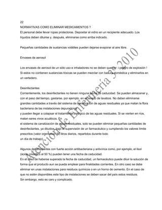 22
NORMATIVAS COMO ELIMINAR MEDICAMENTOS ?
El personal debe llevar ropas protectoras. Depositar el vidrio en un recipiente adecuado. Los
líquidos deben diluirse y, después, eliminarse como arriba indicado.
Pequeñas cantidades de sustancias volátiles pueden dejarse evaporar al aire libre.
Envases de aerosol
Los envases de aerosol de un sólo uso e inhaladores no se deben quemar: i peligro de explosión !
Si estos no contienen sustancias tóxicas se pueden mezclar con basura doméstica y eliminarlos en
un vertedero.
Desinfectantes
Corrientemente, los desinfectantes no tienen ninguna fecha de caducidad. Se pueden almacenar y,
con el paso del tiempo, gastarse, por ejemplo, en el lavado de lavabos. No deben eliminarse
grandes cantidades a través del sistema de canalización de aguas residuales ya que matan la flora
bacteriana de las instalaciones depuradoras
y pueden llegar a colapsar el tratamiento biológico de las aguas residuales. Si se vierten en ríos,
matan seres vivos acuáticos. En
el sistema de canalización de aguas residuales, solo se pueden eliminar pequeñas cantidades de
desinfectantes, ya diluidos, bajo la supervisión de un farmacéutico y cumpliendo los valores límite
prescritos (valor orientativo: 50 litros diarios, repartidos durante todo
un día de trabajo).
Algunos desinfectantes con fuerte acción antibacteriana y antivírica como, por ejemplo, el lisol
(ácido cresólico al 50 %) pueden tener una fecha de caducidad.
En el caso de haberse superado la fecha de caducidad, un farmacéutico puede diluir la solución de
forma que el producto aun se pueda emplear para finalidades corrientes. En otro caso se debe
eliminar en unas instalaciones para residuos químicos o en un horno de cemento. En el caso de
que no estén disponibles este tipo de instalaciones se deben sacar del país estos residuos.
Sin embargo, esto es caro y complicado.
 