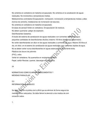 No verterlos en vertederos sin haberlos encapsulado. No verterlos en la canalización de aguas
residuales. No incinerarlos a temperaturas medias.
Medicamentos controlados Encapsulación, inertización, incineración a temperaturas medias y altas
(hornos de cemento, instalaciones de incineración de basuras).
No verterlos en vertederos sin haberlos encapsulado.
Envases de aerosol Verter en vertederos. Encapsulación de residuos.
No deben quemarse: peligro de explosión.
Desinfectantes Gastarlos.
A través del sistema de canalización de aguas residuales o en corrientes rápidas de agua:
pequeñas cantidades de desinfectantes diluidos (máximo: 50 litros diarios bajo supervisión).
No verter desinfectantes sin diluir en las aguas residuales o corrientes de agua. Máximo 50 litros al
día, sin diluir, en el sistema de canalización de aguas residuales o en corrientes rápidas de agua.
No se deben verter nunca desinfectantes en aguas estancadas o de corriente lenta.
Plásticos de cloruro de polivinilo
(PVC), vidrio
Verter en vertederos. No quemarlos en recipientes abiertos.
Papel, cartón Reciclar, quemar, descargar en vertederos.
24
NORMATIVAS COMO ELIMINAR MEDICAMENTOS ?
MEDIDAS PARALELAS
5.0
INFORMACIÓN AL PÚBLICO
Se debe informar al público de lo difícil que es eliminar de forma segura los
medicamentos caducados. Se debe llamar la atención a los medios de com
unicación sobre:
1.
 