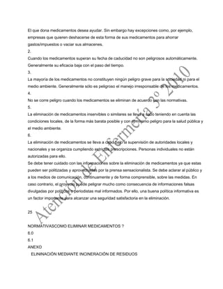El que dona medicamentos desea ayudar. Sin embargo hay excepciones como, por ejemplo,
empresas que quieren deshacerse de esta forma de sus medicamentos para ahorrar
gastos/impuestos o vaciar sus almacenes.
2.
Cuando los medicamentos superan su fecha de caducidad no son peligrosos automáticamente.
Generalmente su eficacia baja con el paso del tiempo.
3.
La mayoría de los medicamentos no constituyen ningún peligro grave para la sociedad ni para el
medio ambiente. Generalmente sólo es peligroso el manejo irresponsable de los medicamentos.
4.
No se corre peligro cuando los medicamentos se eliminan de acuerdo con las normativas.
5.
La eliminación de medicamentos inservibles o similares se lleva a cabo teniendo en cuenta las
condiciones locales, de la forma más barata posible y con el mínimo peligro para la salud pública y
el medio ambiente.
6.
La eliminación de medicamentos se lleva a cabo bajo la supervisión de autoridades locales y
nacionales y se organiza cumpliendo estrictas prescripciones. Personas individuales no están
autorizadas para ello.
Se debe tener cuidado con las informaciones sobre la eliminación de medicamentos ya que estas
pueden ser politizadas y aprovechadas por la prensa sensacionalista. Se debe aclarar al público y
a los medios de comunicación, continuamente y de forma comprensible, sobre las medidas. En
caso contrario, el proyecto puede peligrar mucho como consecuencia de informaciones falsas
divulgadas por políticos o periodistas mal informados. Por ello, una buena política informativa es
un factor importante para alcanzar una seguridad satisfactoria en la eliminación.
25
NORMATIVASCOMO ELIMINAR MEDICAMENTOS ?
6.0
6.1
ANEXO
ELININACIÓN MEDIANTE INCINERACIÓN DE RESIDUOS
 