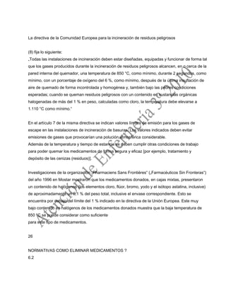 La directiva de la Comunidad Europea para la incineración de residuos peligrosos
(8) fija lo siguiente:
„Todas las instalaciones de incineración deben estar diseñadas, equipadas y funcionar de forma tal
que los gases producidos durante la incineración de residuos peligrosos alcancen, en o cerca de la
pared interna del quemador, una temperatura de 850 °C, como mínimo, durante 2 segundos, como
mínimo, con un porcentaje de oxígeno del 6 %, como mínimo, después de la última insuflación de
aire de quemado de forma incontrolada y homogénea y, también bajo las peores condiciones
esperadas; cuando se queman residuos peligrosos con un contenido en sustancias orgánicas
halogenadas de más del 1 % en peso, calculadas como cloro, la temperatura debe elevarse a
1.110 °C como mínimo.“
En el artículo 7 de la misma directiva se indican valores límites de emisión para los gases de
escape en las instalaciones de incineración de basuras. Los valores indicados deben evitar
emisiones de gases que provocarían una polución atmosférica considerable.
Además de la temperatura y tiempo de estancia se deben cumplir otras condiciones de trabajo
para poder quemar los medicamentos de forma segura y eficaz [por ejemplo, tratamiento y
depósito de las cenizas (residuos)].
Investigaciones de la organización „Pharmaciens Sans Frontières“ („Farmacéuticos Sin Fronteras“)
del año 1996 en Mostar mostraron que los medicamentos donados, en cajas mixtas, presentaron
un contenido de halógenos (los elementos cloro, flúor, bromo, yodo y el isótopo astatina, inclusive)
de aproximadamente un 0,1 % del peso total, inclusive el envase correspondiente. Esto se
encuentra por debajo del límite del 1 % indicado en la directiva de la Unión Europea. Este muy
bajo contenido en halógenos de los medicamentos donados muestra que la baja temperatura de
850 °C se puede considerar como suficiente
para este tipo de medicamentos.
26
NORMATIVAS COMO ELIMINAR MEDICAMENTOS ?
6.2
 