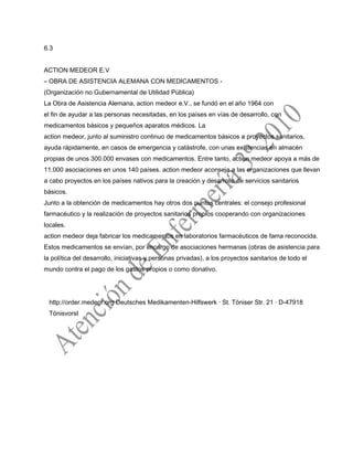 6.3
ACTION MEDEOR E.V
– OBRA DE ASISTENCIA ALEMANA CON MEDICAMENTOS -
(Organización no Gubernamental de Utilidad Pública)
La Obra de Asistencia Alemana, action medeor e.V., se fundó en el año 1964 con
el fin de ayudar a las personas necesitadas, en los países en vías de desarrollo, con
medicamentos básicos y pequeños aparatos médicos. La
action medeor, junto al suministro continuo de medicamentos básicos a proyectos sanitarios,
ayuda rápidamente, en casos de emergencia y catástrofe, con unas existencias en almacén
propias de unos 300.000 envases con medicamentos. Entre tanto, action medeor apoya a más de
11.000 asociaciones en unos 140 países. action medeor aconseja a las organizaciones que llevan
a cabo proyectos en los países nativos para la creación y desarrollo de servicios sanitarios
básicos.
Junto a la obtención de medicamentos hay otros dos puntos centrales: el consejo profesional
farmacéutico y la realización de proyectos sanitarios propios cooperando con organizaciones
locales.
action medeor deja fabricar los medicamentos en laboratorios farmacéuticos de fama reconocida.
Estos medicamentos se envían, por encargo de asociaciones hermanas (obras de asistencia para
la política del desarrollo, iniciativas y personas privadas), a los proyectos sanitarios de todo el
mundo contra el pago de los gastos propios o como donativo.
http://order.medeor.org Deutsches Medikamenten-Hilfswerk · St. Töniser Str. 21 · D-47918
Tönisvorst
 
