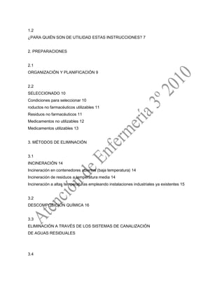 1.2
¿PARA QUIÉN SON DE UTILIDAD ESTAS INSTRUCCIONES? 7
2. PREPARACIONES
2.1
ORGANIZACIÓN Y PLANIFICACIÓN 9
2.2
SELECCIONADO 10
Condiciones para seleccionar 10
roductos no farmacéuticos utilizables 11
Residuos no farmacéuticos 11
Medicamentos no utilizables 12
Medicamentos utilizables 13
3. MÉTODOS DE ELIMINACIÓN
3.1
INCINERACIÓN 14
Incineración en contenedores abiertos (baja temperatura) 14
Incineración de residuos a temperatura media 14
Incineración a altas temperaturas empleando instalaciones industriales ya existentes 15
3.2
DESCOMPOSICIÓN QUÍMICA 16
3.3
ELIMINACIÓN A TRAVÉS DE LOS SISTEMAS DE CANALIZACIÓN
DE AGUAS RESIDUALES
3.4
 