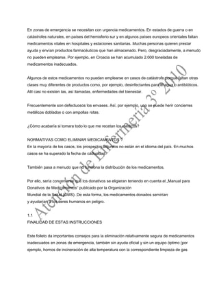 En zonas de emergencia se necesitan con urgencia medicamentos. En estados de guerra o en
catástrofes naturales, en países del hemisferio sur y en algunos países europeos orientales faltan
medicamentos vitales en hospitales y estaciones sanitarias. Muchas personas quieren prestar
ayuda y envían productos farmacéuticos que han almacenado. Pero, desgraciadamente, a menudo
no pueden emplearse. Por ejemplo, en Croacia se han acumulado 2.000 toneladas de
medicamentos inadecuados.
Algunos de estos medicamentos no pueden emplearse en casos de catástrofe porque faltan otras
clases muy diferentes de productos como, por ejemplo, desinfectantes para el agua o antibióticos.
Allí casi no existen las, así llamadas, enfermedades del bienestar.
Frecuentemente son defectuosos los envases. Así, por ejemplo, uno se puede herir concierres
metálicos doblados o con ampollas rotas.
¿Cómo acabaría si tomara todo lo que me recetan los médicos?
NORMATIVAS COMO ELIMINAR MEDICAMENTOS ?
En la mayoría de los casos, los prospectos adjuntos no están en el idioma del país. En muchos
casos se ha superado la fecha de caducidad.
También pasa a menudo que no funciona la distribución de los medicamentos.
Por ello, sería conveniente que los donativos se eligieran teniendo en cuenta el „Manual para
Donativos de Medicamentos“ publicado por la Organización
Mundial de la Salud (OMS). De esta forma, los medicamentos donados servirían
y ayudarían a los seres humanos en peligro.
1.1
FINALIDAD DE ESTAS INSTRUCCIONES
Este folleto da importantes consejos para la eliminación relativamente segura de medicamentos
inadecuados en zonas de emergencia, también sin ayuda oficial y sin un equipo óptimo (por
ejemplo, hornos de incineración de alta temperatura con la correspondiente limpieza de gas
 