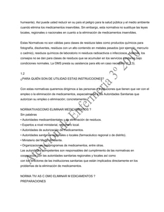 humeante). Así puede usted reducir en su país el peligro para la salud pública y el medio ambiente
cuando elimina los medicamentos inservibles. Sin embargo, esta normativa no sustituye las leyes
locales, regionales o nacionales en cuanto a la eliminación de medicamentos inservibles.
Estas Normativas no son válidas para clases de residuos tales como productos químicos para
fotografía, disolventes, residuos con un alto contenido en metales pesados (por ejemplo, mercurio
o cadmio), residuos químicos de laboratorio ni residuos radioactivos o infecciosos. Además, los
consejos no se dan para clases de residuos que se acumulan en los servicios sanitarios bajo
condiciones normales. La OMS presta su asistencia para ello en caso necesario (1,2,3).
1.2
¿PARA QUIÉN SON DE UTILIDAD ESTAS INSTRUCCIONES?
Con estas normativas queremos dirigirnos a las personas e instituciones que tienen que ver con el
empleo o la eliminación de medicamentos, especialmente a las Autoridades Sanitarias que
autorizan su empleo o eliminación; concretamente:
NORMATIVASCOMO ELIMINAR MEDICAMENTOS ?
Sin palabras
• Autoridades medioambientales y de eliminación de residuos.
• Expertos a nivel ministerial, regional o local.
• Autoridades de autorización de medicamentos.
• Autoridades sanitarias regionales o locales (farmacéutico regional o de distrito).
• Ministerio del Medio Ambiente.
• Organizaciones con programas de medicamentos, entre otras.
Las autoridades competentes son responsables del cumplimiento de las normativas en
cooperación con las autoridades sanitarias regionales y locales así como
con los directores de las instituciones sanitarias que están implicados directamente en los
problemas de la eliminación de medicamentos.
NORMA TIV AS C OMO ELIMINAR M EDICAMENTOS ?
PREPARACIONES
 