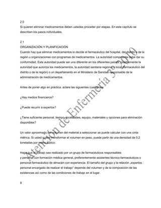 2.0
Si quieren eliminar medicamentos deben ustedes proceder por etapas. En este capítulo se
describen los pasos individuales.
2.1
ORGANIZACIÓN Y PLANIFICACIÓN
Cuando hay que eliminar medicamentos lo decide el farmacéutico del hospital, del distrito o de la
región u organizaciones con programas de medicamentos. La autoridad competente debe dar su
conformidad. Esta autoridad puede ser una diferente en los diferentes países; posiblemente la
autoridad que autoriza los medicamentos, la autoridad sanitaria regional o local (farmacéutico del
distrito o de la región) o un departamento en el Ministerio de Sanidad responsable de la
administración de medicamentos.
Antes de poner algo en práctica, aclare las siguientes cuestiones:
¿Hay medios financieros?
¿Puede recurrir a expertos?
¿Tiene suficiente personal, tiempo, localidades, equipo, materiales y opciones para eliminación
disponibles?
Un valor aproximado del volumen del material a seleccionar se puede calcular con una cinta
métrica. Si usted quiere transformar el volumen en peso, puede partir de una densidad de 0,2
toneladas por metro cúbico.
Haga que el trabajo sea realizado por un grupo de farmacéuticos responsables
y personal con formación médica general, preferentemente asistentes técnico-farmacéuticos o
personal farmacéutico de almacén con experiencia. El tamaño del grupo y la relación „expertos :
personal encargado de realizar el trabajo“ depende del volumen y de la composición de las
existencias así como de las condiciones de trabajo en el lugar.
9
 