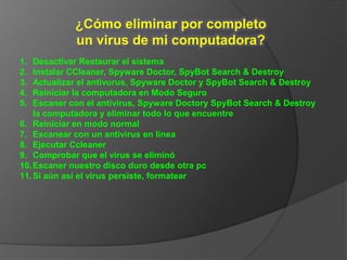 ¿Cómo eliminar por completo
            un virus de mi computadora?
1.  Desactivar Restaurar el sistema
2.  Instalar CCleaner, Spyware Doctor, SpyBot Search & Destroy
3.  Actualizar el antivurus, Spyware Doctor y SpyBot Search & Destroy
4.  Reiniciar la computadora en Modo Seguro
5.  Escaner con el antivirus, Spyware Doctory SpyBot Search & Destroy
    la computadora y eliminar todo lo que encuentre
6. Reiniciar en modo normal
7. Escanear con un antivirus en línea
8. Ejecutar Ccleaner
9. Comprobar que el virus se eliminó
10. Escaner nuestro disco duro desde otra pc
11. Si aún así el virus persiste, formatear
 