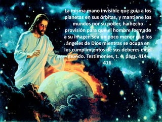 La misma mano invisible que guía a los planetas en sus órbitas, y mantiene los mundos por su poder, ha hecho provisión para que el hombre formado a su imagen sea un poco menor que los ángeles de Dios mientras se ocupa en los cumplimientos de sus deberes en el mundo. Testimonies, t. 4, págs. 414-416.