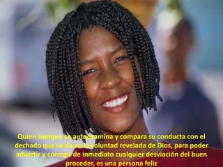 Quien siempre se autoexamina y compara su conducta con el dechado que se da en la voluntad revelada de Dios, para poder advertir y corregir de inmediato cualquier desviación del buen proceder, es una persona feliz