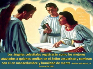 Los ángeles celestiales registrarán como los mejores ataviados a quienes confían en el Señor Jesucristo y caminan con él en mansedumbre y humildad de mente.- Review and Herald, 18 de enero de 1881. 