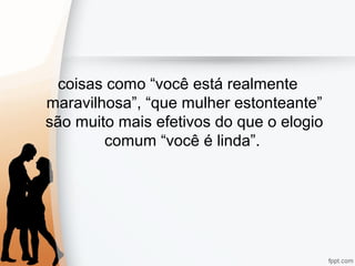 coisas como “você está realmente
maravilhosa”, “que mulher estonteante”
são muito mais efetivos do que o elogio
comum “você é linda”.
 
