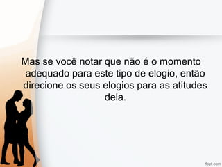 Mas se você notar que não é o momento
adequado para este tipo de elogio, então
direcione os seus elogios para as atitudes
dela.
 