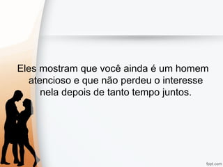 Eles mostram que você ainda é um homem
atencioso e que não perdeu o interesse
nela depois de tanto tempo juntos.
 
