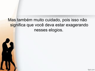 Mas também muito cuidado, pois isso não
significa que você deva estar exagerando
nesses elogios.
 