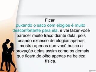 Ficar
puxando o saco com elogios é muito
desconfortante para ela, e vai fazer você
parecer muito fraco diante dela, pois
usando excesso de elogios apenas
mostra apenas que você busca a
aprovação delas assim como os demais
que ficam de olho apenas na beleza
física.
 