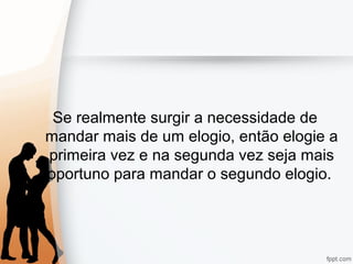 Se realmente surgir a necessidade de
mandar mais de um elogio, então elogie a
primeira vez e na segunda vez seja mais
oportuno para mandar o segundo elogio.
 