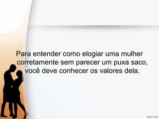 Para entender como elogiar uma mulher
corretamente sem parecer um puxa saco,
você deve conhecer os valores dela.
 