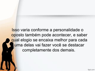 Isso varia conforme a personalidade o
oposto também pode acontecer, e saber
qual elogio se encaixa melhor para cada
uma delas vai fazer você se destacar
completamente dos demais.
 
