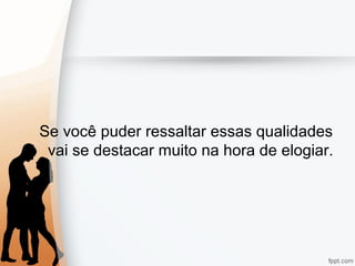 Se você puder ressaltar essas qualidades
vai se destacar muito na hora de elogiar.
 