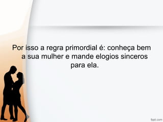 Por isso a regra primordial é: conheça bem
a sua mulher e mande elogios sinceros
para ela.
 