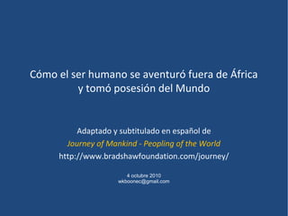 Cómo el ser humano se aventuró fuera de África
y tomó posesión del Mundo
Adaptado y subtitulado en español de
Journey of Mankind - Peopling of the World
http://www.bradshawfoundation.com/journey/
4 octubre 2010
wkboonec@gmail.com
 