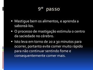 9° passo

 Mastigue bem os alimentos, e aprenda a
  saboreá-los.
 O processo de mastigação estimula o centro
  da saciedade no cérebro.
 Isto leva em torno de 20 a 30 minutos para
  ocorrer, portanto evite comer muito rápido
  para não continuar sentindo fome e
  consequentemente comer mais.
 