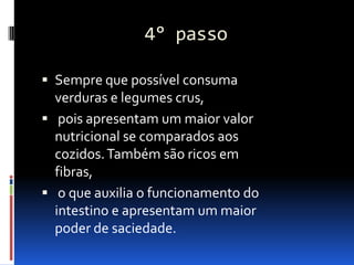 4° passo

 Sempre que possível consuma
  verduras e legumes crus,
 pois apresentam um maior valor
  nutricional se comparados aos
  cozidos. Também são ricos em
  fibras,
 o que auxilia o funcionamento do
  intestino e apresentam um maior
  poder de saciedade.
 