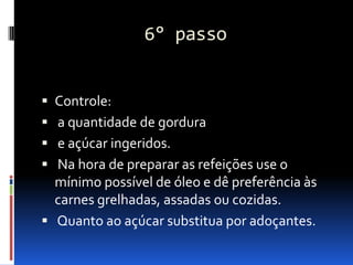 6° passo


 Controle:
 a quantidade de gordura
 e açúcar ingeridos.
 Na hora de preparar as refeições use o
  mínimo possível de óleo e dê preferência às
  carnes grelhadas, assadas ou cozidas.
 Quanto ao açúcar substitua por adoçantes.
 