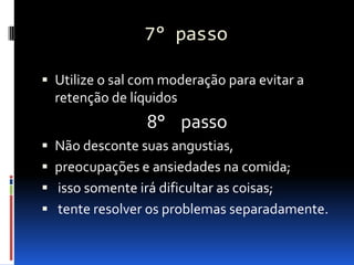 7° passo

 Utilize o sal com moderação para evitar a
  retenção de líquidos
                  8° passo
 Não desconte suas angustias,
 preocupações e ansiedades na comida;
 isso somente irá dificultar as coisas;
 tente resolver os problemas separadamente.
 